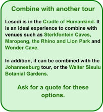 Combine with another tour  Lesedi is in the Cradle of Humankind. It is an ideal experience to combine with venues such as Sterkfontein Caves, Maropeng, the Rhino and Lion Park and Wonder Cave.  In addition, it can be combined with the Johannesburg tour, or the Walter Sisulu Botanial Gardens.  Ask for a quote for these options.