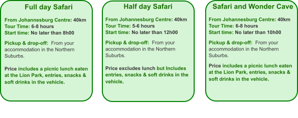 Full day Safari  From Johannesburg Centre: 40km Tour Time: 6-8 hours Start time: No later than 8h00  Pickup & drop-off:  From your accommodation in the Northern Suburbs.  Price includes a picnic lunch eaten at the Lion Park, entries, snacks & soft drinks in the vehicle.    Half day Safari  From Johannesburg Centre: 40km Tour Time: 5-6 hours Start time: No later than 12h00  Pickup & drop-off:  From your accommodation in the Northern Suburbs.  Price excludes lunch but Includes entries, snacks & soft drinks in the vehicle. Safari and Wonder Cave  From Johannesburg Centre: 40km Tour Time: 6-8 hours Start time: No later than 10h00  Pickup & drop-off:  From your accommodation in the Northern Suburbs.  Price includes a picnic lunch eaten at the Lion Park, entries, snacks & soft drinks in the vehicle.