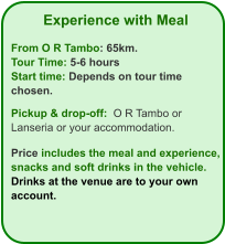 Experience with Meal  From O R Tambo: 65km. Tour Time: 5-6 hours Start time: Depends on tour time chosen.  Pickup & drop-off:  O R Tambo or Lanseria or your accommodation.  Price includes the meal and experience, snacks and soft drinks in the vehicle. Drinks at the venue are to your own account.