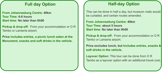 Full day Option   From Johannesburg Centre: 40km Tour Time: 6-8 hours Start time: No later than 8h00  Pickup & drop-off:  From your accommodation or O R Tambo or Lanseria airport.  Price includes entries, a picnic lunch eaten at the Monument, snacks and soft drinks in the vehicle.  Half-day Option  This can be done in half a day, but museum visits would be curtailed, and certain routes amended.  From Johannesburg Centre: 40km Tour Time: about 5 hours Start time: No later than 9h00  Pickup & drop-off:  From your accommodation or O R Tambo or Lanseria airport.  Price excludes lunch, but Includes entries, snacks & soft drinks in the vehicle.  Layover Option: This tour can be done from O R Tambo as a layover option with an additional travel cost.