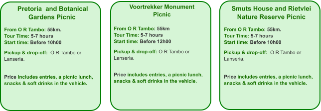 Voortrekker Monument Picnic  From O R Tambo: 55km Tour Time: 5-7 hours Start time: Before 12h00  Pickup & drop-off: O R Tambo or Lanseria.   Price includes entries, a picnic lunch, snacks & soft drinks in the vehicle. Smuts House and Rietvlei Nature Reserve Picnic  From O R Tambo: 55km. Tour Time: 5-7 hours Start time: Before 10h00  Pickup & drop-off:  O R Tambo or Lanseria.   Price includes entries, a picnic lunch, snacks & soft drinks in the vehicle.  Pretoria  and Botanical Gardens Picnic  From O R Tambo: 55km. Tour Time: 5-7 hours Start time: Before 10h00  Pickup & drop-off:  O R Tambo or Lanseria.    Price Includes entries, a picnic lunch,  snacks & soft drinks in the vehicle.