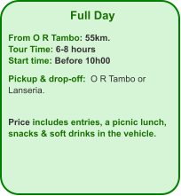 Full Day  From O R Tambo: 55km. Tour Time: 6-8 hours Start time: Before 10h00  Pickup & drop-off:  O R Tambo or Lanseria.   Price includes entries, a picnic lunch, snacks & soft drinks in the vehicle.